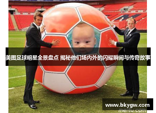美图足球明星全景盘点 揭秘他们场内外的闪耀瞬间与传奇故事