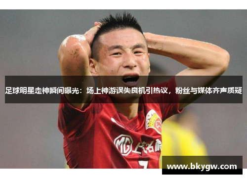 足球明星走神瞬间曝光：场上神游误失良机引热议，粉丝与媒体齐声质疑