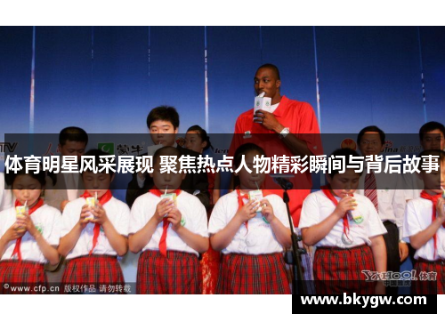 体育明星风采展现 聚焦热点人物精彩瞬间与背后故事