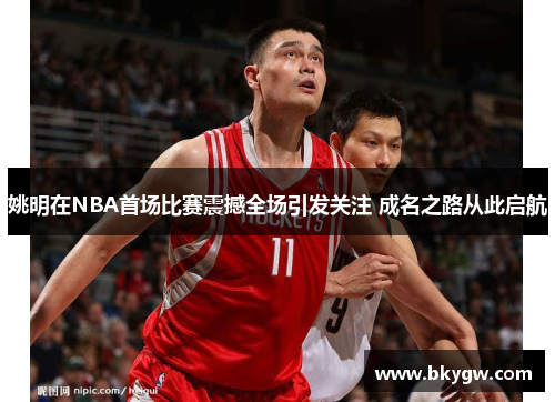 姚明在NBA首场比赛震撼全场引发关注 成名之路从此启航