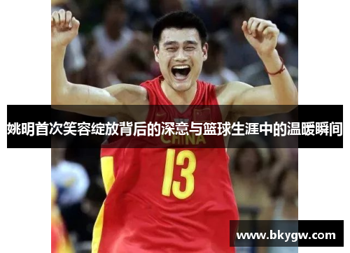姚明首次笑容绽放背后的深意与篮球生涯中的温暖瞬间