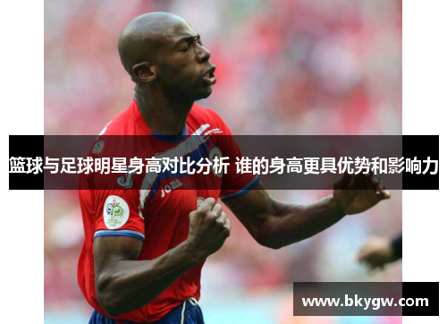 篮球与足球明星身高对比分析 谁的身高更具优势和影响力