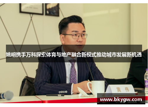 姚明携手万科探索体育与地产融合新模式推动城市发展新机遇