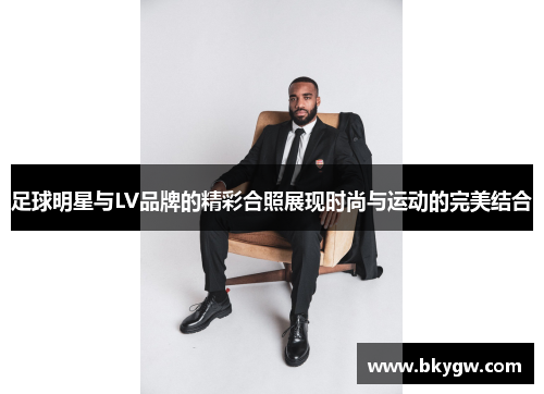 足球明星与LV品牌的精彩合照展现时尚与运动的完美结合