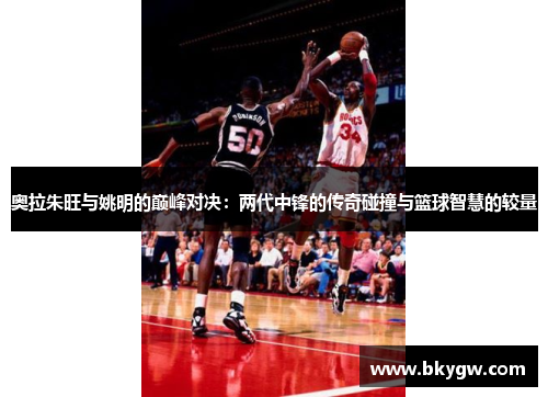 奥拉朱旺与姚明的巅峰对决：两代中锋的传奇碰撞与篮球智慧的较量