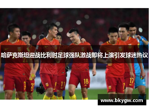 哈萨克斯坦迎战比利时足球强队激战即将上演引发球迷热议